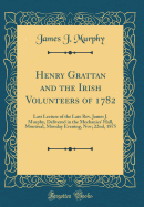 Henry Grattan and the Irish Volunteers of 1782: Last Lecture of the Late Rev. James J. Murphy, Delivered in the Mechanics' Hall, Montreal, Monday Evening, Nov; 22nd, 1875 (Classic Reprint)