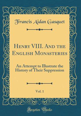 Henry VIII. and the English Monasteries, Vol. 1: An Attempt to Illustrate the History of Their Suppression (Classic Reprint) - Gasquet, Francis Aidan