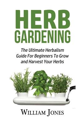 Herb Gardening: The Ultimate Herbalism Guide for Beginners to Grow and Harvest Your Herbs - Jones, William