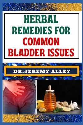 Herbal Remedies for Common Bladder Issues: Naturally Healing, Unlock The Power Of Holistic Solutions For Everyday Challenges - Alley, Jeremy, Dr.