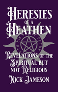Heresies of a Heathen: Revelations of the Spiritual But Not Religious
