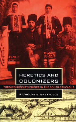 Heretics and Colonizers: Forging Russia's Empire in the South Caucasus - Breyfogle, Nicholas B