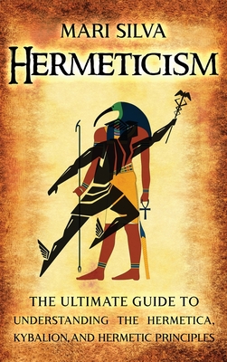 Hermeticism: The Ultimate Guide to Understanding the Hermetica, Kybalion, and Hermetic Principles - Silva, Mari
