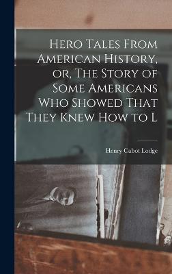 Hero Tales From American History, or, The Story of Some Americans who Showed That They Knew how to L - Lodge, Henry Cabot