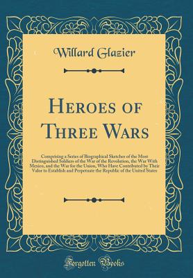 Heroes of Three Wars: Comprising a Series of Biographical Sketches of the Most Distinguished Soldiers of the War of the Revolution, the War with Mexico, and the War for the Union, Who Have Contributed by Their Valor to Establish and Perpetuate the Republi - Glazier, Willard