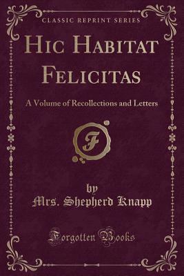 Hic Habitat Felicitas: A Volume of Recollections and Letters (Classic Reprint) - Knapp, Mrs Shepherd