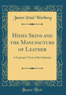 Hides Skins and the Manufacture of Leather: A Layman's View of the Industry (Classic Reprint)