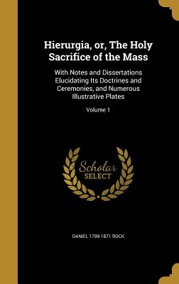 Hierurgia, or, The Holy Sacrifice of the Mass: With Notes and Dissertations Elucidating Its Doctrines and Ceremonies, and Numerous Illustrative Plates; Volume 1 - Rock, Daniel 1799-1871