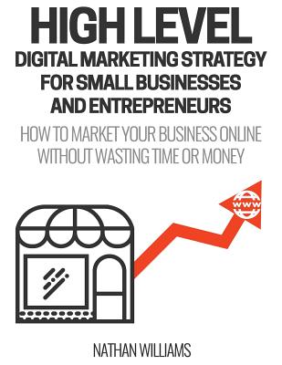 High Level Digital Marketing Strategy For Small Business Owners And Entrepreneurs: How To Market Your Business Online Without Wasting Time & Money - Williams, Nathan