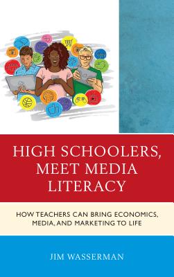 High Schoolers, Meet Media Literacy: How Teachers Can Bring Economics, Media, and Marketing to Life - Wasserman, Jim