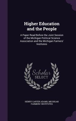 Higher Education and the People: A Paper Read Before the Joint Session of the Michigan Political Science Association and the Michigan Farmers' Institutes - Adams, Henry Carter, and Institutes, Michigan Farmers'