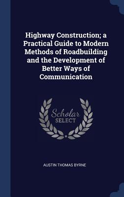 Highway Construction; a Practical Guide to Modern Methods of Roadbuilding and the Development of Better Ways of Communication - Byrne, Austin Thomas