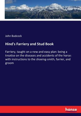 Hind's Farriery and Stud Book: Farriery, taught on a new and easy plan: being a treatise on the diseases and accidents of the horse: with instructions to the shoeing-smith, farrier, and groom - Badcock, John