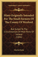 Hints Originally Intended For The Small Farmers Of The County Of Wexford: But Suited To The Circumstances Of Most Parts Of Ireland (1846)