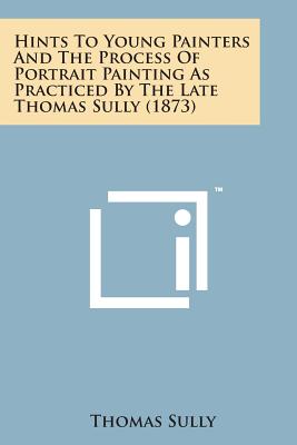 Hints to Young Painters and the Process of Portrait Painting as Practiced by the Late Thomas Sully (1873) - Sully, Thomas