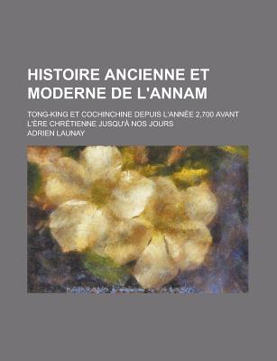 Histoire Ancienne Et Moderne de L'Annam: Tong-King Et Cochinchine Depuis L'Annee 2,700 Avant L'Ere Chretienne Jusqu'a Nos Jours - Launay, Adrien