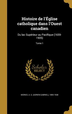 Histoire de l'glise catholique dans l'Ouest canadien: Du lac Suprieur au Pacifique (1659-1905); Tome 1 - Morice, A G (Adrien Gabriel) 1859-193 (Creator)