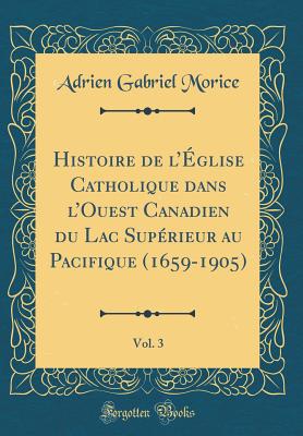 Histoire de l'glise Catholique Dans l'Ouest Canadien Du Lac Suprieur Au Pacifique (1659-1905), Vol. 3 (Classic Reprint) - Morice, Adrien Gabriel