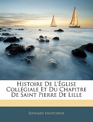 Histoire De L'glise Collgiale Et Du Chapitre De Saint Pierre De Lille - Hautcoeur, douard