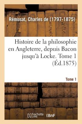 Histoire de la Philosophie En Angleterre, Depuis Bacon Jusqu'? Locke. Tome 1 - de R?musat, Charles