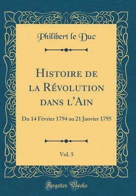 Histoire de la Revolution Dans L'Ain, Vol. 5: Du 14 Fevrier 1794 Au 21 Janvier 1795 (Classic Reprint) - Duc, Philibert Le