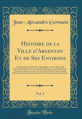 Histoire de la Ville D'Argentan Et de Ses Environs, Vol. 2: Comprenant Des Recherches Historiques Sur Les Celtes Et Les Premiers Gaulois; Sur Les Invasions Des Romains, Des Franks Et Des Normandes Dans Les Gaules; Sur Les Chefs Et Rois Franks, Depuis Phar - Germain, Jean-Alexandre