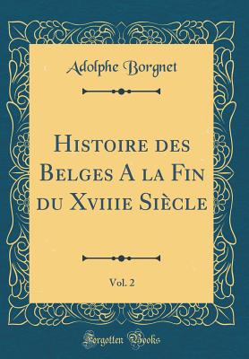 Histoire Des Belges a la Fin Du Xviiie Sicle, Vol. 2 (Classic Reprint) - Borgnet, Adolphe