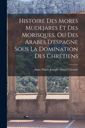 Histoire Des Mores Mudejares Et Des Morisques, Ou Des Arabes D'espagne Sous La Domination Des Chr?tiens
