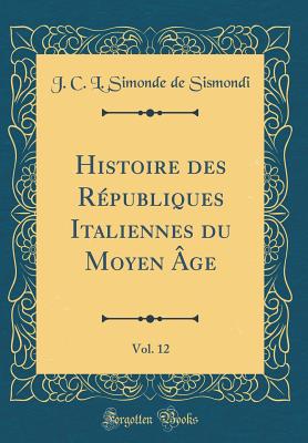 Histoire Des Rpubliques Italiennes Du Moyen ge, Vol. 12 (Classic Reprint) - Sismondi, J C L Simonde De