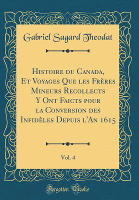 Histoire Du Canada, Et Voyages Que Les Fr?res Mineurs Recollects Y Ont Faicts Pour La Conversion Des Infid?les Depuis l'An 1615, Vol. 4 (Classic Reprint) - Theodat, Gabriel Sagard