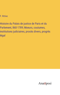 Histoire du Palais de justice de Paris et du Parlement, 860-1789; Moeurs, coutumes, institutions judiciaires, proc?s divers, progr?s l?gal