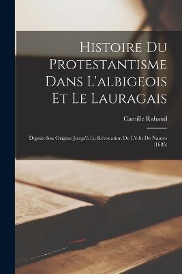 Histoire Du Protestantisme Dans L'albigeois Et Le Lauragais: Depuis Son Origine Jusqu' La Rvocation De L'dit De Nantes (1685) - Rabaud, Camille