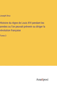 Histoire du rgne de Louis XVI pendant les annes ou l'on peuvait prvenir ou diriger la rvolution franaise: Tome 3