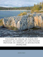 Histoire du rgne de Louis XVI pendant les annes ou l'on peuvait prvenir ou diriger la rvolution franaise; - Droz, Joseph