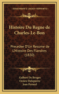 Histoire Du Regne de Charles-Le-Bon: Precedee D'Un Resume de L'Histoire Des Flandres (1830)