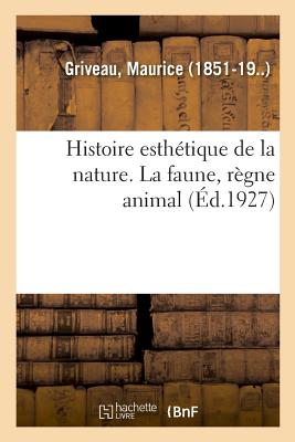 Histoire Esth?tique de la Nature. La Faune, R?gne Animal: Pour Faire Suite ? l'?tendue Du Pouvoir Souverain - Griveau, Maurice