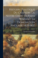 Histoire Politique Du Chapitre de Notre-Dame de Paris Pendant La Domination Anglaise 1420-1437