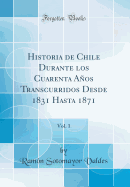 Historia de Chile Durante Los Cuarenta Aos Transcurridos Desde 1831 Hasta 1871, Vol. 1 (Classic Reprint)