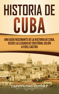 Historia de Cuba: Una gu?a fascinante de la historia de Cuba, desde la llegada de Crist?bal Col?n a Fidel Castro