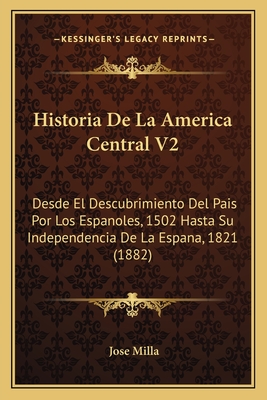 Historia de La America Central V2: Desde El Descubrimiento del Pais Por Los Espanoles, 1502 Hasta Su Independencia de La Espana, 1821 (1882) - Milla, Jose
