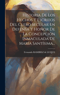 Historia de Los Hechos Y Escritos del Clero Secular En Defensa Y Honor de la Concepci?n Inmaculada de Mar?a Sant?sima...