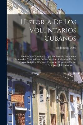 Historia De Los Voluntarios Cubanos: Hechos Mas Notables En Que Ha Tomado Parte Aquel Benemrito, Cuerpo Fines De Su Creacion, Refutacion De Los Cargos Dirigidos Al Mismo Y Apuntes Biograficos De Sus Principales Jefes, Volume 1... - Rib, Jos Joaqun