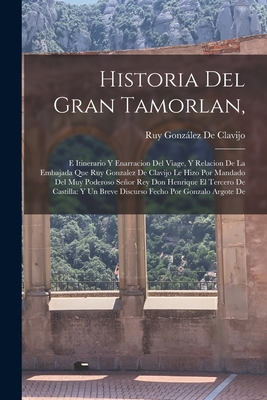 Historia del Gran Tamorlan,: E Itinerario y Enarracion del Viage, y Relacion de La Embajada Que Ruy Gonzalez de Clavijo Le Hizo Por Mandado del Muy Poderoso Senor Rey Don Henrique El Tercero de Castilla: Y Un Breve Discurso Fecho Por Gonzalo Argote de - de Clavijo, Ruy Gonzlez