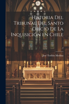 Historia del Tribunal del Santo Oficio de La Inquisicion En Chile; 2 - Medina, Jos? Toribio 1852-1930