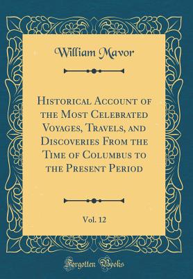 Historical Account of the Most Celebrated Voyages, Travels, and Discoveries from the Time of Columbus to the Present Period, Vol. 12 (Classic Reprint) - Mavor, William