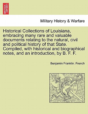 Historical Collections of Louisiana, Embracing Many Rare and Valuable Documents Relating to the Natural, Civil and Political History of That State. Compiled, with Historical and Biographical Notes, and an Introduction, by B. F. F. Part. I - French, Benjamin Franklin