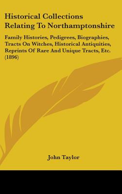 Historical Collections Relating To Northamptonshire: Family Histories, Pedigrees, Biographies, Tracts On Witches, Historical Antiquities, Reprints Of Rare And Unique Tracts, Etc. (1896) - Taylor, John