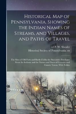 Historical map of Pennsylvania. Showing the Indian Names of Streams, and Villages, and Paths of Travel; the Sites of old Forts and Battle-fields; the Successive Purchases From the Indians; and the Names and Dates of Counties and County Towns; With Tables - Historical Society of Pennsylvania Cn (Creator), and Sheafer, P W