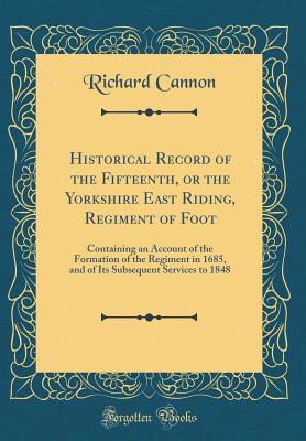 Historical Record of the Fifteenth, or the Yorkshire East Riding, Regiment of Foot: Containing an Account of the Formation of the Regiment in 1685, and of Its Subsequent Services to 1848 (Classic Reprint) - Cannon, Richard