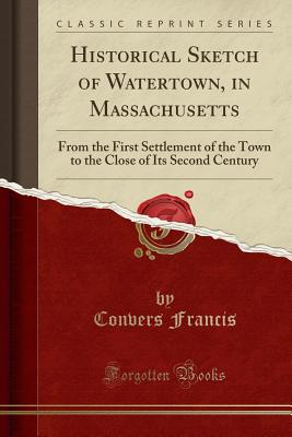 Historical Sketch of Watertown, in Massachusetts: From the First Settlement of the Town to the Close of Its Second Century (Classic Reprint) - Francis, Convers